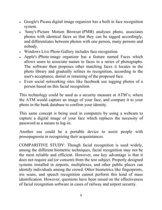 8
 Google's Picasa digital image organizer has a built in face recognition
system.
 Sony's Picture Motion Browser (PMB) analyses photo, associates
photos with identical faces so that they can be tagged accordingly,
and differentiates between photos with one person, many persons and
nobody.
 Windows Live Photo Gallery includes face recognition
 Apple's iPhoto image organizer has a feature named Faces which
allows users to associate names to faces in a series of photographs.
The software then proposes other matching faces it locates in the
photo library and gradually refines its recognition, according to the
user's acceptance, denial or renaming of the proposed face.
 Even social networking sites like facebook use tagging photos of a
person based on this facial recognition
This technology could be used as a security measure at ATM’s; where
the ATM would capture an image of your face, and compare it to your
photo in the bank database to confirm your identity.
This same concept is being used in computers by using a webcam to
capture a digital image of your face which replaces the necessity of
password as a means to log-in.
Another use could be a portable device to assist people with
prosopagnosia in recognizing their acquaintances.
COMPARITIVE STUDY: Though facial recognition is used widely,
among the different biometric techniques, facial recognition may not be
the most reliable and efficient. However, one key advantage is that it
does not require aid (or consent) from the test subject. Properly designed
systems installed in airports, multiplexes, and other public places can
identify individuals among the crowd. Other biometrics like fingerprints,
iris scans, and speech recognition cannot perform this kind of mass
identification. However, questions have been raised on the effectiveness
of facial recognition software in cases of railway and airport security.
 