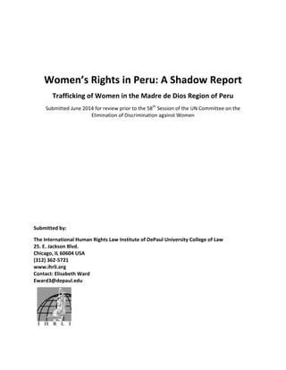 Women’s Rights in Peru: A Shadow Report
Trafficking of Women in the Madre de Dios Region of Peru
Submitted June 2014 for review prior to the 58th
Session of the UN Committee on the
Elimination of Discrimination against Women
Submitted by:
The International Human Rights Law Institute of DePaul University College of Law
25. E. Jackson Blvd.
Chicago, IL 60604 USA
(312) 362-5721
www.ihrli.org
Contact: Elisabeth Ward
Eward3@depaul.edu
 