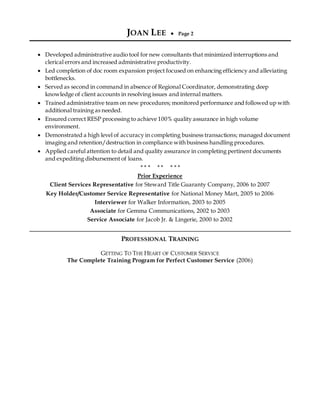 JOAN LEE  Page 2
 Developed administrative audio tool for new consultants that minimized interruptions and
clerical errors and increased administrative productivity.
 Led completion of doc room expansion project focused on enhancing efficiency and alleviating
bottlenecks.
 Served as second in command in absence of Regional Coordinator, demonstrating deep
knowledge of client accounts in resolving issues and internal matters.
 Trained administrative team on new procedures; monitored performance and followed up with
additional training as needed.
 Ensured correct RESP processing to achieve 100% quality assurance in high volume
environment.
 Demonstrated a high level of accuracy in completing business transactions; managed document
imaging and retention/destruction in compliance with business handling procedures.
 Applied careful attention to detail and quality assurance in completing pertinent documents
and expediting disbursement of loans.
* * * * * * * *
Prior Experience
Client Services Representative for Steward Title Guaranty Company, 2006 to 2007
Key Holder/Customer Service Representative for National Money Mart, 2005 to 2006
Interviewer for Walker Information, 2003 to 2005
Associate for Gemma Communications, 2002 to 2003
Service Associate for Jacob Jr. & Lingerie, 2000 to 2002
PROFESSIONAL TRAINING
GETTING TO THE HEART OF CUSTOMER SERVICE
The Complete Training Program for Perfect Customer Service (2006)
 