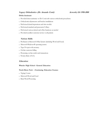 Legacy Orthodontics (Dr. Amanda Conti) Acworth, GA 1998-2000
Ortho Assistant
 Provided direct assistance to Dr. Conti with various orthodontic procedures
 Orthodontic adjustments and bracket installations
 Performed dental impressions and trim models
 Performed standard and panoramic X-Rays
 Performed various clerical and office functions as needed
 Provided excellent customer service to all patients
Various Skills:
 Proficient in Microsoft Office System (including Word and Excel)
 Microsoft Windows® operating system.
 Type 50 wpm with accuracy
 On-line customer billing
 Processing on-line credit card transactions
 Notary (State of GA)
Education:
Wheeler High School - General Education
North Metro Tech – Continuing Education Courses
 Typing Course
 Microsoft Word and Excel
 Basic Word Processing
 