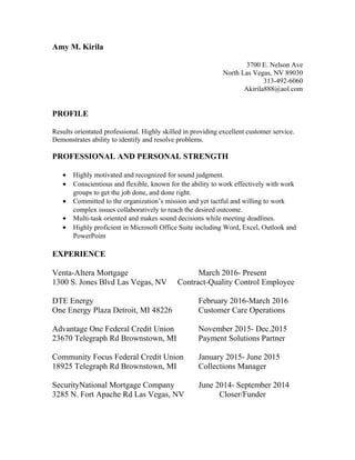 Amy M. Kirila
3700 E. Nelson Ave
North Las Vegas, NV 89030
313-492-6060
Akirila888@aol.com
PROFILE
Results orientated professional. Highly skilled in providing excellent customer service.
Demonstrates ability to identify and resolve problems.
PROFESSIONAL AND PERSONAL STRENGTH
? Highly motivated and recognized for sound judgment.
? Conscientious and flexible, known for the ability to work effectively with work
groups to get the job done, and done right.
? Committed to the organizations mission and yet tactful and willing to work
complex issues collaboratively to reach the desired outcome.
? Multi-task oriented and makes sound decisions while meeting deadlines.
? Highly proficient in Microsoft Office Suite including Word, Excel, Outlook and
PowerPoint
EXPERIENCE
Venta-Altera Mortgage March 2016- Present
1300 S. Jones Blvd Las Vegas, NV Contract-Quality Control Employee
DTE Energy February 2016-March 2016
One Energy Plaza Detroit, MI 48226 Customer Care Operations
Advantage One Federal Credit Union November 2015- Dec.2015
23670 Telegraph Rd Brownstown, MI Payment Solutions Partner
Community Focus Federal Credit Union January 2015- June 2015
18925 Telegraph Rd Brownstown, MI Collections Manager
SecurityNational Mortgage Company June 2014- September 2014
3285 N. Fort Apache Rd Las Vegas, NV Closer/Funder
 