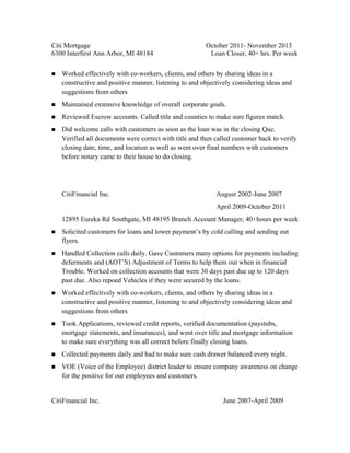 Citi Mortgage October 2011- November 2013
6300 Interfirst Ann Arbor, MI 48184 Loan Closer, 40+ hrs. Per week
n Worked effectively with co-workers, clients, and others by sharing ideas in a
constructive and positive manner, listening to and objectively considering ideas and
suggestions from others
n Maintained extensive knowledge of overall corporate goals.
n Reviewed Escrow accounts. Called title and counties to make sure figures match.
n Did welcome calls with customers as soon as the loan was in the closing Que.
Verified all documents were correct with title and then called customer back to verify
closing date, time, and location as well as went over final numbers with customers
before notary came to their house to do closing.
CitiFinancial Inc. August 2002-June 2007
April 2009-October 2011
12895 Eureka Rd Southgate, MI 48195 Branch Account Manager, 40+hours per week
n Solicited customers for loans and lower payments by cold calling and sending out
flyers.
n Handled Collection calls daily. Gave Customers many options for payments including
deferments and (AOTS) Adjustment of Terms to help them out when in financial
Trouble. Worked on collection accounts that were 30 days past due up to 120 days
past due. Also repoed Vehicles if they were secured by the loans.
n Worked effectively with co-workers, clients, and others by sharing ideas in a
constructive and positive manner, listening to and objectively considering ideas and
suggestions from others
n Took Applications, reviewed credit reports, verified documentation (paystubs,
mortgage statements, and insurances), and went over title and mortgage information
to make sure everything was all correct before finally closing loans.
n Collected payments daily and had to make sure cash drawer balanced every night.
n VOE (Voice of the Employee) district leader to ensure company awareness on change
for the positive for our employees and customers.
CitiFinancial Inc. June 2007-April 2009
 