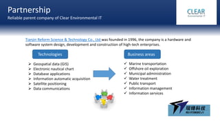 Partnership
Reliable parent company of Clear Environmental IT
Tianjin Reform Science & Technology Co., Ltd was founded in 1996, the company is a hardware and
software system design, development and construction of high-tech enterprises.
 Geospatial data (GIS)
 Electronic nautical chart
 Database applications
 Information automatic acquisition
 Satellite positioning
 Data communications
Technologies Business areas
 Marine transportation
 Offshore oil exploration
 Municipal administration
 Water treatment
 Public transport
 Information management
 Information services
 