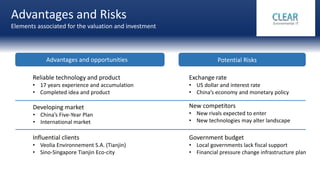 Advantages and Risks
Elements associated for the valuation and investment
Advantages and opportunities Potential Risks
Reliable technology and product
• 17 years experience and accumulation
• Completed idea and product
Exchange rate
• US dollar and interest rate
• China’s economy and monetary policy
New competitors
• New rivals expected to enter
• New technologies may alter landscape
Influential clients
• Veolia Environnement S.A. (Tianjin)
• Sino-Singapore Tianjin Eco-city
Developing market
• China’s Five-Year Plan
• International market
Government budget
• Local governments lack fiscal support
• Financial pressure change infrastructure plan
 