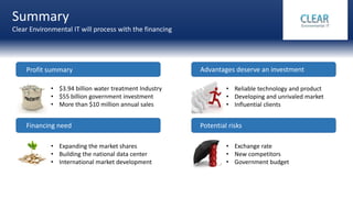 Summary
Clear Environmental IT will process with the financing
Financing need
Profit summary Advantages deserve an investment
Potential risks
• Reliable technology and product
• Developing and unrivaled market
• Influential clients
• Exchange rate
• New competitors
• Government budget
• Expanding the market shares
• Building the national data center
• International market development
• $3.94 billion water treatment Industry
• $55 billion government investment
• More than $10 million annual sales
 