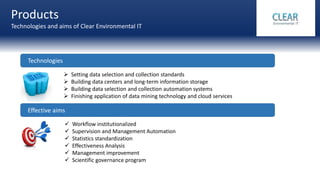 Products
Technologies and aims of Clear Environmental IT
 Setting data selection and collection standards
 Building data centers and long-term information storage
 Building data selection and collection automation systems
 Finishing application of data mining technology and cloud services
Technologies
Effective aims
 Workflow institutionalized
 Supervision and Management Automation
 Statistics standardization
 Effectiveness Analysis
 Management improvement
 Scientific governance program
 