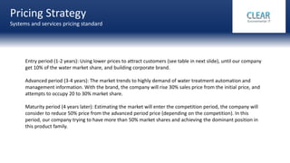 Pricing Strategy
Systems and services pricing standard
Groups level system
Entry period (1-2 years): Using lower prices to attract customers (see table in next slide), until our company
get 10% of the water market share, and building corporate brand.
Advanced period (3-4 years): The market trends to highly demand of water treatment automation and
management information. With the brand, the company will rise 30% sales price from the initial price, and
attempts to occupy 20 to 30% market share.
Maturity period (4 years later): Estimating the market will enter the competition period, the company will
consider to reduce 50% price from the advanced period price (depending on the competition). In this
period, our company trying to have more than 50% market shares and achieving the dominant position in
this product family.
 