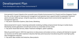 Development Plan
Three development steps of Clear Environmental IT
Entry period (1-3 years): Based on the successful cases of Veolia Environnement S.A. (Tianjin) and Sino-Singapore Tianjin
Eco-city, as the concept of improving cost management and operation level, expand market to wastewater treatment
plants and water affairs groups. Using the experience, marketing to government environmental regulation and
management agencies.
 Key word: Automation Systems, Data Center, Marketing
Advanced period (2-4 years): Improving nationwide marketing, building company brand, forcing on market shares.
Developing remote applications to build and connect our cloud data services center.
 Key word: Cloud Data Services, Water Treatment Intelligent, system updating
Maturity period (5 years+): With the experience on data process and analysis services, company will attempt to expand
our business out of the water treatment industries like food, pharmaceutical manufacturing which need high quality
data management industries.
 Key word: New markets and Industries, New products
 