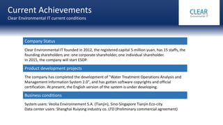 Current Achievements
Clear Environmental IT current conditions
Clear Environmental IT founded in 2012, the registered capital 5 million yuan, has 15 staffs, the
founding shareholders are: one corporate shareholder, one individual shareholder.
In 2015, the company will start ESOP.
The company has completed the development of "Water Treatment Operations Analysis and
Management Information System 2.0", and has gotten software copyrights and official
certification. At present, the English version of the system is under developing.
System users: Veolia Environnement S.A. (Tianjin), Sino-Singapore Tianjin Eco-city.
Data center users: Shanghai Ruiyong industry co. LTD (Preliminary commercial agreement)
Company Status
Product development projects
Business conditions
 