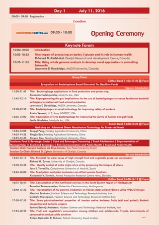 Page 3
09:00 - 09:30 Registration
Opening Ceremony
Day 1 July 11, 2016
Group Photo
Coffee Break 11:05-11:20 @ Foyer
Symposium on Bacteriophase Based Biocontrol For Healthier Foods
Session Introduction
11:20-11:45 Title: Bacteriophage applications in food production and processing
Alexander Sulakvelidze, Intralytix Inc., USA
11:45-12:10 Title: Reprogramming the gut: Implications for the use of bacteriophages to reduce foodborne bacterial
pathogens in preharvest food animal production
Lawrence D Goodridge, McGill University, Canada
12:10-12:35 Title: Bacteriophages: a novel technology for improving safety of produce
Andre Senecal, U. S. Army NSRDEC, USA
12:35-13:00 Title: Application of lytic bacteriophage for improving the safety of human and pet foods
Joelle Woolston, Intralytix Inc., USA
Lunch Break 13:00-13:45 @ Foyer
Workshop on Advanced Green Manufacture Technology for Processed Meats
13:45-14:05 Zengqi Peng, Nanjing Agricultural University, China
14:05-14:25 Yingjie Bao, Nanjing Agricultural University, China
14:25-14:45 Xiuyun Guo, Nanjing Agricultural University, China
Sessions: Food & Beverages Sector | Food and Beverages Processing | Food Adulteration | Implementation of
Nanoparticles in Food and Beverages | Risk Communication and Public Health | Food and Public Health
Session Chair: Suzana Caetano da Silva Lannes, Sau Paulo University, Brazil
Session Co-Chair: Richard G. Zytner, University of Guelph, Canada
Session Introduction
14:45-15:10 Title: Potential for water reuse of high strength fruit and vegetable processor wastewater
Richard G. Zytner, University of Guelph, Canada
15:10-15:35 Title: Quality control of extra virgin olive oil by processing the images of olives
Jose S. Torrecilla, Complutense University of Madrid, Spain
15:35-16:00 Title: Food plants and plant molecules can affect ovarian functions
Alexander V. Sirotkin, Animal Production Research Centre Nitra, Slovakia
Coffee Break 16:00-16:15 @ Foyer
16:15-16:40 Title: Consumption of the nutritional services in the South Eastern region of Madagascar
Romaine Ramananarivo, Universite d’Antananarivo, Madagascar
16:40-17:30 Title: Investigation of the gamma irradiation on Iranian dates carbohydrates using HPLC technique
Marzieh Seyhoon, Nuclear Science and Technology Research Institute, Iran
Gelareh Khoshpouri, Nuclear Science and Technology Research Institute, Iran
17:30-17:55 Title: Some physicochemical properties of iranian native barberry fruits (abi and poloei): Berberis
integerrima and berberis vulgaris
Samira Berenji Ardestani, Nuclear Science and Technology Research Institute, Iran
17:55-18:20 Title: Fruit and vegetable's consumption among children and adolescents: Trends, determinants of
consumption and possible solutions
Ahlam Badreldin El Shikieri, Taibah University, Saudi Arabia
09:30 - 10:00
London
Keynote Forum
10:00-10:05 Introduction
10:05-10:35 Title: Impact of processing on barley β-glucan and its role in human health
El-Sayed M Abdel-Aal, Guelph Research and development Centre, Canada
10:35-11:05 Title: Using whole genome analysis to develop novel approaches to controlling
Salmonella
Lawrence D Goodridge, McGill University, Canada
conferenceseries.com
 