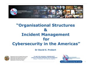 “Organisational Structures
&
Incident Management
for
Cybersecurity in the Americas”
ITU AND CITEL REGIONAL CYBERSECURITY
CAPACITY BUILDING WORKSHOP FOR THE AMERICAS
Monday 1st November 2010, Salta City, Argentina
1
Cybersecurity in the Americas”
Dr David E. Probert
 