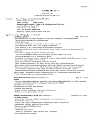 E m i l y H a u s e r
Queens, New York
e.hauser26@gmail.com - (347) 453-7207
Education: Queens College of the City University of New York
Bachelor of Arts -May 2013
Major: Sociology Minor: History
Queensborough Community College of the City University of New York
Associates of Science -August 2011
Major: Business Administration
Saint Agnes Academic High School
High School Diploma, Advanced Regents -June 2006
Experience: Morgan & Morgan, P.A., New York, NY
Client Intake Specialist March 2016- Present
• Work closely with our case control team getting the legal claims of prospective clients for qualification.
• Collect client information & draft incident summaries.
• Schedule appointments.
• Update clients verbally and/or via email/chat on their case status as needed.
• Resolve problems & handles client’s issues in a professional manner.
• Process paperwork for new clients efficiently & in accordance with protocols.
• Obtain pertinent information from new clients by asking them to complete surveys or interviews courteously &
professionally.
• Answer & screen inquiry calls & emails from prospective clients.
• Collect data to help with the admission process if working in a health or mental care facility.
• Ensure that all admission forms are properly signed & filed.
• Communicate with other team members constructively in order to reduce conflict & enhance the resolution of issues.
• Respect client or patient dignity & confidentiality.
• Adhere to the facility dress code & appears professional at all times.
• Display the ability to communicate with others effectively, listen closely & convey points clearly.
• Show proficiency with computer programs including Microsoft Word, Excel, PowerPoint, Outlook & Salesforce.
• Demonstrate excellent customer service skills & the ability to calm patients or clients who may be distraught.
• Show the ability to calm frustrated clients quickly & make decisions based upon anticipated outcomes.
• Posses very strong organizational & interpersonal skills, be highly detail oriented, & have the ability to multi-task,
prioritize, handle a fast-paced environment & manage workload with a great attitude & minimal supervision.
• Possess the ability to adjust to constantly changing workloads.
Law School Admission Council, Long Island City, NY May 2014 - Present
Proctor
• Supervise students taking graduate and professional school standardized tests including the Law School Admission
Test (LSAT) & the Multistate Professional Responsibility Examination (MPRE)
• Handle inquiries and requests
• Maintain order and security in the classroom
• Assist the Room Supervisor
• Properly notate and handle paperwork associated with the session
• Collect, organize, and return all test materials
Board of Elections of the City of New York, Ridgewood, NY September 2009 - Present
Poll Worker/Inspector
• Set up and take down voting machinery to insure integrity of the election process
• Prepare the poll site for voters
• Assisting voters to proper voting stations and easing the voting barriers for the electorate
• Properly handle paperwork associated with the election
• Maintain the integrity of the ballot process
• Close the poll site
• Attend annual training classes
• Canvass, tally and report the votes at conclusion of the Election Day
• Assist other poll workers as needed
Hauser 1
 