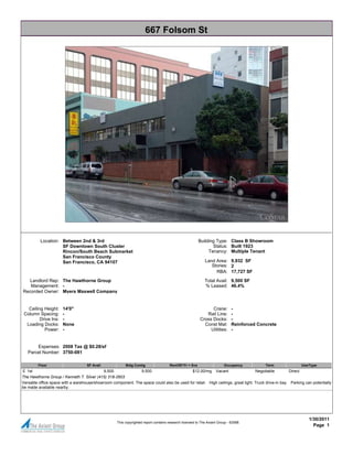 667 Folsom St




          Location: Between 2nd & 3rd                                                                   Building Type: Class B Showroom
                    SF Downtown South Cluster                                                                  Status: Built 1923
                    Rincon/South Beach Submarket                                                             Tenancy: Multiple Tenant
                    San Francisco County
                    San Francisco, CA 94107                                                                 Land Area: 9,932 SF
                                                                                                               Stories: 2
                                                                                                                 RBA: 17,727 SF
   Landlord Rep: The Hawthorne Group                                                                        Total Avail: 9,500 SF
   Management: -                                                                                            % Leased: 46.4%
Recorded Owner: Myers Maxwell Company


   Ceiling Height:    14'0"                                                                                    Crane:        -
 Column Spacing:      -                                                                                     Rail Line:       -
         Drive Ins:   -                                                                                  Cross Docks:        -
  Loading Docks:      None                                                                                 Const Mat:        Reinforced Concrete
           Power:     -                                                                                       Utilities:     -


       Expenses: 2008 Tax @ $0.28/sf
   Parcel Number: 3750-081

         Floor                      SF Avail             Bldg Contig                 Rent/SF/Yr + Svs                   Occupancy          Term            Use/Type
E 1st                                       9,500              9,500                       $12.00/mg Vacant                      Negotiable         Direct
The Hawthorne Group / Kenneth T. Silver (415) 318-2603
Versatile office space with a warehouse/showroom component. The space could also be used for retail. High ceilings, great light. Truck drive-in bay. Parking can potentially
be made available nearby.




                                                                                                                                                               1/30/2011
                                                    This copyrighted report contains research licensed to The Axiant Group - 62588.
                                                                                                                                                                 Page 1
 