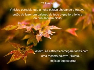“O Haver”

Vinicius percebia que a noite estava chegando e tratava
  então de fazer um balanço de tudo o que fora feito e
                  do que sobrara disso.




                  Assim, as estrofes começam todas com
                       uma mesma palavra, “Resta...”
                            – foi isso que sobrou.
 