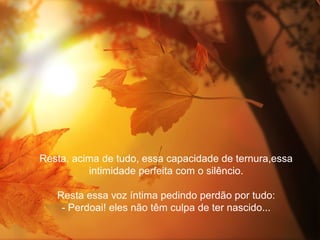 Resta, acima de tudo, essa capacidade de ternura,essa
          intimidade perfeita com o silêncio.

   Resta essa voz íntima pedindo perdão por tudo:
    - Perdoai! eles não têm culpa de ter nascido...
 