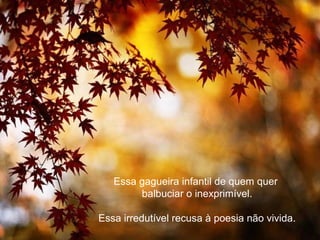 Essa gagueira infantil de quem quer
        balbuciar o inexprimível.

Essa irredutível recusa à poesia não vivida.
 