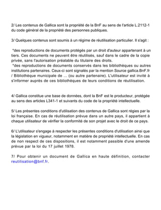 2/ Les contenus de Gallica sont la propriété de la BnF au sens de l'article L.2112-1
du code général de la propriété des personnes publiques.
3/ Quelques contenus sont soumis à un régime de réutilisation particulier. Il s'agit :
*des reproductions de documents protégés par un droit d'auteur appartenant à un
tiers. Ces documents ne peuvent être réutilisés, sauf dans le cadre de la copie
privée, sans l'autorisation préalable du titulaire des droits.
*des reproductions de documents conservés dans les bibliothèques ou autres
institutions partenaires. Ceux-ci sont signalés par la mention Source gallica.BnF.fr
/ Bibliothèque municipale de ... (ou autre partenaire). L'utilisateur est invité à
s'informer auprès de ces bibliothèques de leurs conditions de réutilisation.

4/ Gallica constitue une base de données, dont la BnF est le producteur, protégée
au sens des articles L341-1 et suivants du code de la propriété intellectuelle.
5/ Les présentes conditions d'utilisation des contenus de Gallica sont régies par la
loi française. En cas de réutilisation prévue dans un autre pays, il appartient à
chaque utilisateur de vérifier la conformité de son projet avec le droit de ce pays.
6/ L'utilisateur s'engage à respecter les présentes conditions d'utilisation ainsi que
la législation en vigueur, notamment en matière de propriété intellectuelle. En cas
de non respect de ces dispositions, il est notamment passible d'une amende
prévue par la loi du 17 juillet 1978.
7/ Pour obtenir un document de Gallica en haute définition, contacter
reutilisation@bnf.fr.

 