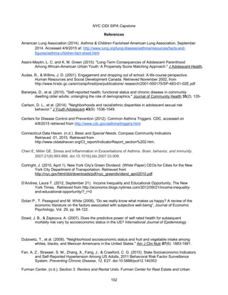 NYC CIDI SIPA Capstone
102
References
American Lung Association (2014). Asthma & Children Factsheet American Lung Association, September
2014. Accessed 4/9/2015 at: http://www.lung.org/lung-disease/asthma/resources/facts-and-
figures/asthma-children-fact-sheet.html
Assini-Meytin, L. C. and K. M. Green (2015). "Long-Term Consequences of Adolescent Parenthood
Among African-American Urban Youth: A Propensity Score Matching Approach." J Adolescent Health.
Audas, R., & Willms, J. D. (2001). Engagement and dropping out of school: A life course perspective.
Human Resources and Social Development Canada. Retrieved November 2002, from
http://www.hrsdc.gc.ca/en/cs/sp/hrsd/pre/publications/ research/2001-000175/SP-483-01-02E.pdf
Banerjee, D., et al. (2010). "Self-reported health, functional status and chronic disease in community
dwelling older adults: untangling the role of demographics." Journal of Community Health 35(2): 135-
Carlson, D. L., et al. (2014). "Neighborhoods and racial/ethnic disparities in adolescent sexual risk
behavior." J Youth Adolescent 43(9): 1536-1549.
Centers for Disease Control and Prevention (2012). Common Asthma Triggers. CDC, accessed on
4/8/2015 retrieved from http://www.cdc.gov/asthma/triggers.html
Connecticut Data Haven. (n.d.). Basic and Special Needs. Compass Community Indicators
Retrieved 01, 2015. Retrieved from
http://www.ctdatahaven.org/CI_report/IndicatorReport_section%202.htm.
Chen E, Miller GE. Stress and Inflammation in Exacerbations of Asthma. Brain, behavior, and immunity.
2007;21(8):993-999. doi:10.1016/j.bbi.2007.03.009.
Cortright, J. (2010, April 1). New York City's Green Dividend. (White Paper) CEOs for Cities for the New
York City Department of Transportation. Retrieved from
http://nyc.gov/html/dot/downloads/pdf/nyc_greendividend_april2010.pdf
D’Andrea, Laura T. (2012, September 21). Income Inequality and Educational Opportunity, The New
York Times. Retrieved from http://economix.blogs.nytimes.com/2012/09/21/income-inequality-
and-educational-opportunity/?_r=0
Dolan P., T. Peasgood and M. White (2008), “Do we really know what makes us happy? A review of the
economic literature on the factors associated with subjective well-being”, Journal of Economic
Psychology, Vol. 29, pp. 94-122.
Dowd, J. B., & Zajacova, A. (2007). Does the predictive power of self rated health for subsequent
mortality risk vary by socioeconomic status in the US? International Journal of Epidemiology
Dubowitz, T., et al. (2008). "Neighborhood socioeconomic status and fruit and vegetable intake among
whites, blacks, and Mexican Americans in the United States." Am J Clin Nutr 87(6): 1883-1891.
Fan, A. Z., Strasser, S. M., Zhang, X., Fang, J., & Crawford, C. G. (2015). State Socioeconomic Indicators
and Self-Reported Hypertension Among US Adults, 2011 Behavioral Risk Factor Surveillance
System. Preventing Chronic Disease, 12, E27. doi:10.5888/pcd12.140353
Furman Center. (n.d.). Section 3: Renters and Rental Units. Furman Center for Real Estate and Urban
 