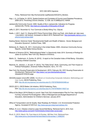 NYC CIDI SIPA Capstone
103
Policy. Retrieved from http://furmancenter.org/files/sotc/SOC2012_Renters.
Hipp, J. A., & Chalise, N. (2015). Spatial Analysis and Correlates of County-Level Diabetes Prevalence,
2009–2010. Preventing Chronic Disease, 12, E08. doi:10.5888/pcd12.140404
Jacksonville Community Council. 2000. Quality of life in Jacksonville: Indicators for Progress.
Jacksonville, Florida. http://web.jcci.org/quality of life/quality of life.pdf
Jaffe, E. (2011, November 4). Your Commute is Slowly Killing You. CityLab.
Keefe, J. (2011, April 11). Sharing NYC Police Precinct Data. [Web Log Post]. John Keefe.net: data news
+ journalism+ diy hackery. Accessed on March 2015. Retrieved from http://johnkeefe.net/nyc-police-
precinct-and-census-data
Keating Daniel, Hertzman Clyde “Developmental Health and Wealth of Nations - Social, Biological and
Education Dynamics”, Guilford Press, 1999
McKenzie, B., Rapino, M., 2011. Commuting in the United States: 2009—American Community Survey
Reports. United States Census Bureau.
Measure of America (2014). “Methodological Notes” in Opportunity Index 2014: Summary of findings for
states & countries. New York City: Measure of America.
Martin, G., Gadermann, A, Zumbo, B. (2010). A report on the Canadian Index of Well Being - Education,
University of British Columbia
Newman, B., Johnson, J., & Lown, P. (2013). The “Daily Grind”: Work, Commuting, and Their Impact on
Political Participation. American Politics Research, 42(1), 141-170.
New York City Housing Preservation & Development. (2015, February 24). NYC Housing Preservation &
Development. Retrieved from http://www1.nyc.gov/site/hpd/about/press-
releases/2015/02/24.page
OECD/European Union/JRC (2008), Handbook on Constructing Composite Indicators: Methodology and
User Guide, OECD Publishing, Paris.
DOI: http://dx.doi.org.ezproxy.cul.columbia.edu/10.1787/9789264043466-en
OECD (2011), OECD Better Life Initiative, OECD Publishing, Paris.
DOI: http://dx.doi.org.ezproxy.cul.columbia.edu/10.1787/9789264116627-en
Office of the Mayor (2014) Ready to Launch: New York City’s Implementation Plan for Free, High-Quality,
Full-Day Universal Pre-Kindergarten, Office of Management and Budget Department of
Education, Administration for Children’s Services -January 2014
Office of Transportation and Air Quality. Near Roadway Air Pollution. U.S. Environmental Protection
Agency. Accessed 4/1/2015 at: http://www.epa.gov/otaq/nearroadway.htm
Riffken, R. (n.d.). Obesity Linked to Lower Social Well-Being. Retrieved April 5, 2015, from
http://www.gallup.com/poll/172253/obesity-linked-lower-social.aspx
Rivoli, D. (2015, March 19). Fare hikes to hit Sunday. AM New York. Retrieved from
http://www.amny.com/transit/mta-fare-hikes-to-hit-sunday-1.10082341
 
