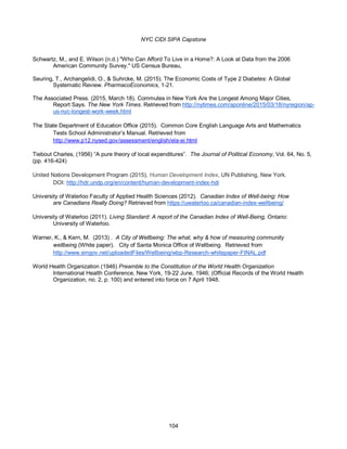 NYC CIDI SIPA Capstone
104
Schwartz, M., and E. Wilson (n.d.) "Who Can Afford To Live in a Home?: A Look at Data from the 2006
American Community Survey." US Census Bureau,
Seuring, T., Archangelidi, O., & Suhrcke, M. (2015). The Economic Costs of Type 2 Diabetes: A Global
Systematic Review. PharmacoEconomics, 1-21.
The Associated Press. (2015, March 18). Commutes in New York Are the Longest Among Major Cities,
Report Says. The New York Times. Retrieved from http://nytimes.com/aponline/2015/03/18/nyregion/ap-
us-nyc-longest-work-week.html
The State Department of Education Office (2015). Common Core English Language Arts and Mathematics
Tests School Administrator’s Manual. Retrieved from
http://www.p12.nysed.gov/assessment/english/ela-ei.html
Tiebout Charles, (1956) “A pure theory of local expenditures”. The Journal of Political Economy, Vol. 64, No. 5,
(pp. 416-424)
United Nations Development Program (2015), Human Development Index, UN Publishing, New York.
DOI: http://hdr.undp.org/en/content/human-development-index-hdi
University of Waterloo Faculty of Applied Health Sciences (2012). Canadian Index of Well-being: How
are Canadians Really Doing? Retrieved from https://uwaterloo.ca/canadian-index-wellbeing/
University of Waterloo (2011). Living Standard: A report of the Canadian Index of Well-Being, Ontario:
University of Waterloo.
Warner, K., & Kern, M. (2013) . A City of Wellbeing: The what, why & how of measuring community
wellbeing (White paper). City of Santa Monica Office of Wellbeing. Retrieved from
http://www.smgov.net/uploadedFiles/Wellbeing/wbp-Research-whitepaper-FINAL.pdf
World Health Organization (1946) Preamble to the Constitution of the World Health Organization
International Health Conference, New York, 19-22 June, 1946; (Official Records of the World Health
Organization, no. 2, p. 100) and entered into force on 7 April 1948.
 