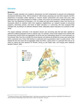 13
Education
Summary:
Access to quality education and academic achievement are both fundamental to personal and professional
development (D’Andrea, 2012). With its network of 1,800 schools, educating over one million students, the NYC
Department of Education (DOE) attempts to “improve student achievement and ensure that every child
graduates from high school prepared for college, a career, and a future as a productive, critically thinking adult”
(New York City Department of Education, n.d.). As middle and high school students in New York City do not
necessarily attend an institution within their respective neighborhood, our research focused on pre-school
programs, elementary schools, and levels of higher education in a community. We have analyzed three
indicators that, according to an extensive literature review, adequately capture education as a predictor of well-
being.2
The largest challenge confronted in the education domain was reconciling data that had been reported or
gathered at differing geographic levels or political units. For example, school zones needed to be matched with
corresponding Census tracts and aggregated into NTAs (see the methodology section for more information on
this process). New York City is divided into school districts, and districts are divided into zones; each school falls
within a particular zone. Every child residing in a particular zone is guaranteed a seat in a public school. Thus,
despite the fact that zones did not aggregate neatly into NTAs, a good school in a particular NTA acts as an
asset by making the area attractive for families, driving up real estate rates, and bringing other additional
benefits (Tiebout, 1956).
Figure 6: Map of Education Ranking by Neighborhood
2
The Measure of America. (2010 “Methodological Notes,” http://www.measureofamerica.org/wp-content/up- loads/2010/11/The-Measure-of-
America-2010-2011-Methodological-Notes.pdf and OECD - Better Life Index 2014 - Education
Education
< -1.5 Std. Dev.
-1.5 - -0.50 Std. Dev.
-0.50 - 0.50 Std. Dev.
0.50 - 1.5 Std. Dev.
1.5 - 2.5 Std. Dev.
> 2.5 Std. Dev.
 