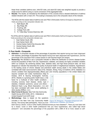 20
these three variables (asthma ever, child ED visits, and adult ED visits) was weighted equally to provide a
single score for asthma using a z-score conversion of the aggregated data.
● Results: The results, as indicated by the distribution of the z-scores show a skewed distribution of asthma
related indicators with a mean of 0. This scaling is necessary due to the composite nature of the indicator.
The NTAs with the lowest rates of asthma ever and PM2.5-Attributable Asthma Emergency Department
Visits according to the composite indicator are:
1. Bath Beach, BK
2. Bay Ridge, BK
3. Flushing, QN
4. College Point, QN
5. Ft. Totten-Bay Terrace-Clearview, QN
The NTAs with the highest rates of asthma ever and PM2.5-Attributable Asthma Emergency Department
Visits according to the composite indicator are:
1. East Harlem South, MN
2. East Harlem North, MN
3. Central Harlem North-Polo Grounds, MN
4. Central Harlem South, MN
5. Hunts Point, BX
2. Poor Health - Composite
● Definition: A composite indicator of the percentage of population that reports having ever been diagnosed
with diabetes, percentage of population that reports having ever been diagnosed with hypertension, and the
percentage of the population that is obese (based on self-reported height and weight).
● Reasoning: We decided to use a composite indicator to reflect the distribution of chronic disease burden
across the population of New York City. Hypertension, diabetes, and obesity are highly correlated variables
within our analysis. By combining obesity rates, diabetes rates, and high blood pressure rates, we have
designed an indicator that describes the quality of physical health of neighborhood residents, Hypertension
is the leading cause of chronic disease and premature death among adults in the United States and
correlated with lower socio-economic status (Fan, Strasser, Zhang, Fang, & Crawford, 2015). Diabetes is a
chronic condition that disproportionately affects poor and minority populations in the United States and
requires constant and costly maintenance (Hipp &
Chalise, 2015 & Seuring Archangelidi, Suhrcke,
2015). Obesity is a growing public health issue, a risk
factor for a multitude of other health conditions –
including coronary heart disease, stroke, type 2
diabetes, metabolic syndrome, cancer and others –
(National Heart, Lung, Blood Association, n.d.) and
has been correlated with lower social wellbeing in
other studies (Riffken, n.d.).
● Data Format & Source: New York City Community
Health Survey (NYC CHS), 2013 – Collected at
United Hospital Fund (UHF) level
● Methodology: Data is based on the questions
included in the New York City Community Health
Survey. The survey asks participants, “Have you ever
been told by a doctor, nurse or other health professional that you have diabetes?”, “Have you ever been told
by a doctor, nurse or other health professional that you have hypertension, also called high blood
pressure?,” and calculates the percentage of the population with a BMI of 30 or more, based on self-
Figure 16: Histogram - Population Diagnosed with
Hypertension, Diabetes, and Obesity
 