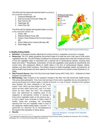 22
The NTAs with the lowest self-reported health according to
the composite indicator are:
1. Claremont-Bathgate, BX
2. East Concourse-Concourse Village, BX
3. East Tremont, BX
4. Highbridge, BX
5. Hunts Point, BX
The NTAs with the highest self-reported health according
to the composite indicator are:
1. Clinton, MN
2. Midtown-Midtown South, MN
3. Hudson Yards-Chelsea-Flat Iron-Union Square,
MN
4. SoHo-TriBeCa-Civic Center-Little Italy, MN
5. West Village, MN
4. Healthy Eating Habits
● Definition: A composite indicator reflecting the number of fruits or vegetables consumed on average.
● Reasoning: The U.S. dietary guidelines recommend intake of at least two and a half cups of fruits and/or
vegetables each day. The 2010 Dietary Guidelines for Americans explains that a diet that includes this level
of fruit and vegetable intake “is associated with a reduced risk of cardiovascular disease, including heart
attack and stroke.”
6
Nonetheless, consumption of fruits and vegetables varies greatly by race/ethnicity and
income level, with subsequent effects on health status in the form of cardiovascular disease, obesity,
diabetes, and other health conditions. This reflects variance in health knowledge, beliefs, and behaviors, as
well as healthy food access and other aspects of the built environment and cultural context (Dubowitz et. al.,
2008).
● Data Format & Source: New York City Community Health Survey (NYC CHS), 2013 – Collected at United
Hospital Fund (UHF) level
● Methodology: Data is based on the questions included in the New York City Community Health Survey.
The survey asks participants, “How many total servings of fruits and/or vegetables did you eat yesterday? A
serving would equal one medium apple, a handful of broccoli, or a cup of carrots.” Answers to this question
were grouped into three categories in the survey
results: “none” (which we have called “no fruit”), “1-4”
(which we have called “some fruit”), and “5 or more”
(which we have called “five fruit”). The composite
score was determined by weighting each of the
categories of self-reported number of servings of
fruits and/or vegetables eaten on the previous day—
so that a higher score correlates to higher intake of
healthy foods—and averaging the percentages
reporting their fruit and vegetable intake in each of
the categories: healthy eating habits = ((no fruit * 1) +
(some fruit * 2) + (five fruit * 3) / 3). The distribution of
the results of this calculation is shown above.
● Results:
6
U.S. Department of Agriculture and U.S. Department of Health and Human Services. Dietary Guidelines for Americans, 2010. 7th Edition,
Washington, DC: U.S. Government Printing Office, December 2010.
Figure 20: Histogram - Average Fruit & Vegetable
Consumption
Figure 19: Map of Self-reported Health Status
Self-Reported Health Status -
Composite Indicator
Poor
Poor to fair
Fair
Fair to good
Good
 