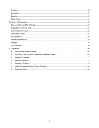 3
Brooklyn.......................................................................................................................................................45
Manhattan....................................................................................................................................................47
Queens........................................................................................................................................................49
Staten Island................................................................................................................................................51
IV. Index Methodology....................................................................................................................................53
Data Limitations and Time Range.................................................................................................................53
Geographic Tabulation Unit..........................................................................................................................53
Index Creation Process................................................................................................................................55
Correlation Analysis .....................................................................................................................................56
Excluded Data .............................................................................................................................................58
Normalization Process .................................................................................................................................58
Weights........................................................................................................................................................58
Data Validation ............................................................................................................................................59
V. Appendix...................................................................................................................................................60
A. Step-by-Step Data Processing .............................................................................................................60
B. Summary of the Indicators Used in the Well-Being Index......................................................................69
C. Weighting Variables.............................................................................................................................72
D. Rejected Domains................................................................................................................................73
E. Rejected Indicators ..............................................................................................................................74
F. Health Survey Confirmatory Factor Analysis.........................................................................................85
G. Reference Maps...................................................................................................................................99
 