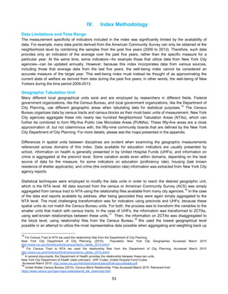 53
IV. Index Methodology
Data Limitations and Time Range
The measurement specificity of indicators included in the index was significantly limited by the availability of
data. For example, many data points derived from the American Community Survey can only be obtained at the
neighborhood level by combining the samples from the past five years (2009 to 2013). Therefore, such data
provides only an indication of the average over the past five years, rather than the specific measure for a
particular year. At the same time, some indicators—for example those that utilize data from New York City
agencies—can be updated annually. However, because this index incorporates data from various sources,
including those that average data from the last five years, the well-being index cannot be considered an
accurate measure of the target year. This well-being index must instead be thought of as approximating the
current state of welfare as derived from data during the past five years; in other words, the well-being of New
Yorkers during the time period 2009-2013.
Geographic Tabulation Unit
Many different local geographical units exist and are employed by researchers in different fields. Federal
government organizations, like the Census Bureau, and local government organizations, like the Department of
City Planning, use different geographic areas when tabulating data for statistical purposes.15
The Census
Bureau organizes data by census tracts and census blocks as their most basic units of measurement. New York
City agencies aggregate these into nearly two hundred Neighborhood Tabulation Areas (NTAs), which can
further be combined to form fifty-five Public Use Microdata Areas (PUMAs). These fifty-five areas are a close
approximation of, but not coterminous with, the fifty-nine community boards that are defined by the New York
City Department of City Planning. For more details, please see the maps presented in the appendix.
Differences in spatial units between disciplines are evident when examining the geographic measurements
referenced across domains of this index. Data available for education indicators are usually presented by
school, information on health is generally presented in by United Hospital Funds (UHFs), and information on
crime is aggregated at the precinct level. Some variation exists even within domains, depending on the best
source of data for the measure; for some indicators on education (proficiency rate), housing (last known
residence of shelter applicants), and crime (the victimization rate) information was extracted from New York City
agency reports.
Statistical techniques were employed to modify the data units in order to reach the desired geographic unit,
which is the NTA level. All data sourced from the census or American Community Survey (ACS) was simply
aggregated from census tract to NTA using the relationship files available from many city agencies.16
In the case
of the data and reports available by address, after being geocoded they were again simply aggregated to the
NTA level. The most challenging transformation was for indicators using precincts and UHFs, because these
spatial units do not match the Census Bureau units. For both, the process was to transform the variables to the
smaller units that match with census tracts. In the case of UHFs, the information was transformed to ZCTAs,
using well-known relationships between these units.
17
Then, the information on ZCTAs was disaggregated to
the block level, using relationship files from the Census Bureau.18
We used the lowest geographical level
possible in an attempt to utilize the most representative data possible when aggregating and weighting back up
15
For Census Tract to NTA we used the relationship files from the Department of City Planning.
New York City Department of City Planning, (2010). Population New York City Geographies Accessed March 2015
http://www.nyc.gov/html/dcp/html/census/demo_tables_2010.shtml
16
For Census Tract to NTA we used the relationship files from the Department of City Planning. Accessed March 2015
http://www.nyc.gov/html/dcp/html/census/demo_tables_2010.shtml
17
In several documents, the Department of Health provides the relationship between these two units.
New York City Department of Health (date unknown) UHF Codes: United Hospital Fund Codes.
Accessed March 2015. http://www.nyc.gov/html/doh/downloads/pdf/ah/zipcodetable.pdf
18
United States Census Bureau (2010). Census Block Relationship. Files Accessed March 2015. Retrieved from
https://www.census.gov/geo/maps-data/data/rel_blk_download.html
 