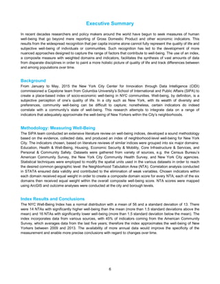 6
Executive Summary
In recent decades researchers and policy makers around the world have begun to seek measures of human
well-being that go beyond mere reporting of Gross Domestic Product and other economic indicators. This
results from the widespread recognition that per capita income alone cannot fully represent the quality of life and
subjective well-being of individuals or communities. Such recognition has led to the development of more
nuanced approaches designed to capture the range of factors that contribute to well-being. The use of an index,
a composite measure with weighted domains and indicators, facilitates the synthesis of vast amounts of data
from disparate disciplines in order to paint a more holistic picture of quality of life and track differences between
and among populations over time.
Background
From January to May, 2015 the New York City Center for Innovation through Data Intelligence (CIDI)
commissioned a Capstone team from Columbia University’s School of International and Public Affairs (SIPA) to
create a place-based index of socio-economic well-being in NYC communities. Well-being, by definition, is a
subjective perception of one’s quality of life. In a city such as New York, with its wealth of diversity and
preferences, community well-being can be difficult to capture; nonetheless, certain indicators do indeed
correlate with a community’s state of well-being. This research attempts to integrate data on a range of
indicators that adequately approximate the well-being of New Yorkers within the City’s neighborhoods.
Methodology: Measuring Well-Being
The SIPA team conducted an extensive literature review on well-being indices, developed a sound methodology
based on the evidence, collected data, and produced an index of neighborhood-level well-being for New York
City. The indicators chosen, based on literature reviews of similar indices were grouped into six major domains:
Education, Health & Well-Being, Housing, Economic Security & Mobility, Core Infrastructure & Services, and
Personal & Community Safety. Datasets were gathered from variety of sources, e.g. the Census Bureau’s
American Community Survey, the New York City Community Health Survey, and New York City agencies.
Statistical techniques were employed to modify the spatial units used in the various datasets in order to reach
the desired common geographic level: the Neighborhood Tabulation Area (NTA). Correlation analysis conducted
in STATA ensured data validity and contributed to the elimination of weak variables. Chosen indicators within
each domain received equal weight in order to create a composite domain score for every NTA; each of the six
domains then received equal weight within the overall composite well-being score. NTA scores were mapped
using ArcGIS and outcome analyses were conducted at the city and borough levels.
Index Results and Conclusions
The NYC Well-Being Index has a normal distribution with a mean of 56 and a standard deviation of 13. There
were 14 NTAs with significantly higher well-being than the mean (more than 1.5 standard deviations above the
mean) and 16 NTAs with significantly lower well-being (more than 1.5 standard deviation below the mean). The
index incorporates data from various sources, with 45% of indicators coming from the American Community
Survey, which averages data from the last five years; therefore the index approximates the well-being of New
Yorkers between 2009 and 2013. The availability of more annual data would improve the specificity of the
measurement and enable more precise conclusions with regard to changes over time.
 