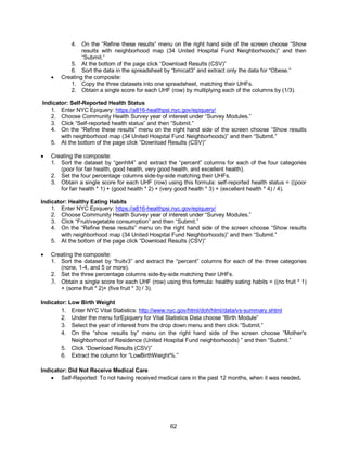 62
4. On the “Refine these results” menu on the right hand side of the screen choose “Show
results with neighborhood map (34 United Hospital Fund Neighborhoods)” and then
“Submit.”
5. At the bottom of the page click “Download Results (CSV)”
6. Sort the data in the spreadsheet by “bmicat3” and extract only the data for “Obese.”
 Creating the composite:
1. Copy the three datasets into one spreadsheet, matching their UHFs.
2. Obtain a single score for each UHF (row) by multiplying each of the columns by (1/3).
Indicator: Self-Reported Health Status
1. Enter NYC Epiquery: https://a816-healthpsi.nyc.gov/epiquery/
2. Choose Community Health Survey year of interest under “Survey Modules.”
3. Click “Self-reported health status” and then “Submit.”
4. On the “Refine these results” menu on the right hand side of the screen choose “Show results
with neighborhood map (34 United Hospital Fund Neighborhoods)” and then “Submit.”
5. At the bottom of the page click “Download Results (CSV)”
 Creating the composite:
1. Sort the dataset by “genhlt4” and extract the “percent” columns for each of the four categories
(poor for fair health, good health, very good health, and excellent health).
2. Set the four percentage columns side-by-side matching their UHFs.
3. Obtain a single score for each UHF (row) using this formula: self-reported health status = ((poor
for fair health * 1) + (good health * 2) + (very good health * 3) + (excellent health * 4) / 4).
Indicator: Healthy Eating Habits
1. Enter NYC Epiquery: https://a816-healthpsi.nyc.gov/epiquery/
2. Choose Community Health Survey year of interest under “Survey Modules.”
3. Click “Fruit/vegetable consumption” and then “Submit.”
4. On the “Refine these results” menu on the right hand side of the screen choose “Show results
with neighborhood map (34 United Hospital Fund Neighborhoods)” and then “Submit.”
5. At the bottom of the page click “Download Results (CSV)”
 Creating the composite:
1. Sort the dataset by “fruitv3” and extract the “percent” columns for each of the three categories
(none, 1-4, and 5 or more).
2. Set the three percentage columns side-by-side matching their UHFs.
3. Obtain a single score for each UHF (row) using this formula: healthy eating habits = ((no fruit * 1)
+ (some fruit * 2)+ (five fruit * 3) / 3).
Indicator: Low Birth Weight
1. Enter NYC Vital Statistics: http://www.nyc.gov/html/doh/html/data/vs-summary.shtml
2. Under the menu forEpiquery for Vital Statistics Data choose “Birth Module”
3. Select the year of interest from the drop down menu and then click “Submit.”
4. On the “show results by” menu on the right hand side of the screen choose “Mother's
Neighborhood of Residence (United Hospital Fund neighborhoods) ” and then “Submit.”
5. Click “Download Results (CSV)”
6. Extract the column for “LowBirthWeight%.”
Indicator: Did Not Receive Medical Care
 Self-Reported: To not having received medical care in the past 12 months, when it was needed.
 