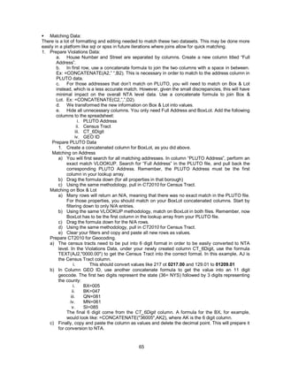 65
 Matching Data:
There is a lot of formatting and editing needed to match these two datasets. This may be done more
easily in a platform like sql or spss in future iterations where joins allow for quick matching.
1. Prepare Violations Data:
a. House Number and Street are separated by columns. Create a new column titled “Full
Address”.
b. In first row, use a concatenate formula to join the two columns with a space in between.
Ex: =CONCATENATE(A2,” “,B2). This is necessary in order to match to the address column in
PLUTO data.
c. For those addresses that don’t match on PLUTO, you will need to match on Box & Lot
instead, which is a less accurate match. However, given the small discrepancies, this will have
minimal impact on the overall NTA level data. Use a concatenate formula to join Box &
Lot. Ex: =CONCATENATE(C2,”,”,D2).
d. We transformed the new information on Box & Lot into values.
e. Hide all unnecessary columns. You only need Full Address and BoxLot. Add the following
columns to the spreadsheet:
i. PLUTO Address
ii. Census Tract
iii. CT_6Digit
iv. GEO ID
Prepare PLUTO Data
1. Create a concatenated column for BoxLot, as you did above.
Matching on Address
a) You will first search for all matching addresses. In column “PLUTO Address”, perform an
exact match VLOOKUP. Search for “Full Address” in the PLUTO file, and pull back the
corresponding PLUTO Address. Remember, the PLUTO Address must be the first
column in your lookup array.
b) Drag the formula down (for all properties in that borough)
c) Using the same methodology, pull in CT2010 for Census Tract.
Matching on Box & Lot
a) Many rows will return an N/A, meaning that there was no exact match in the PLUTO file.
For those properties, you should match on your BoxLot concatenated columns. Start by
filtering down to only N/A entries.
b) Using the same VLOOKUP methodology, match on BoxLot in both files. Remember, now
BoxLot has to be the first column in the lookup array from your PLUTO file.
c) Drag the formula down for the N/A rows.
d) Using the same methodology, pull in CT2010 for Census Tract.
e) Clear your filters and copy and paste all new rows as values.
Prepare CT2010 for Geocoding.
a) The census tracts need to be put into 6 digit format in order to be easily converted to NTA
level. In the Violations Data, under your newly created column CT_6Digit, use the formula
TEXT(AJ2,"0000.00") to get the Census Tract into the correct format. In this example, AJ is
the Census Tract column.
i. This should convert values like 217 ot 0217.00 and 129.01 to 01209.01
b) In Column GEO ID, use another concatenate formula to get the value into an 11 digit
geocode. The first two digits represent the state (36= NYS) followed by 3 digits representing
the county:
i. BX=005
ii. BK=047
iii. QN=081
iv. MN=061
v. SI=085
The final 6 digit come from the CT_6Digit column. A formula for the BX, for example,
would look like: =CONCATENATE("36005",AK2), where AK is the 6 digit column.
c) Finally, copy and paste the column as values and delete the decimal point. This will prepare it
for conversion to NTA.
 