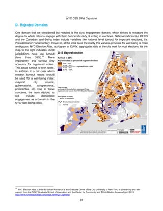 NYC CIDI SIPA Capstone
73
D. Rejected Domains
One domain that we considered but rejected is the civic engagement domain, which strives to measure the
degree to which citizens engage with their democratic duty of voting in elections. National indices like OECD
and the Canadian Well-Being Index include variables like national level turnout for important elections, i.e.
Presidential or Parliamentary. However, at the local level the clarity this variable provides for well-being is more
ambiguous. NYC Election Atlas, a program at CUNY, aggregates data at the city level for local elections. As the
map to the right indicates, most
jurisdictions have low turnout
(less than 35%).20
More
importantly, this turnout only
accounts for registered voters.
The actual turnout is even lower.
In addition, it is not clear which
election turnout results should
be used for a well-being index:
mayoral, city council,
gubernatorial, congressional,
presidential, etc. Due to these
concerns, the team decided to
not include democratic
engagement as a domain in the
NYC Well-Being Index.
20
NYC Election Atlas. Center for Urban Research at the Graduate Center of the City University of New York, in partnership and with
support from the CUNY Graduate School of Journalism and the Center for Community and Ethnic Media. Accessed April 2015.
http://www.nycelectionatlas.com/maps.html#!2013general
 
