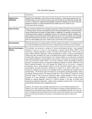 NYC CIDI SIPA Capstone
76
redundancy.
Neighborhood
Walkability
Neighborhood walkability, while it does provide information on place-based quality of life, the
indicators does not vary much from year to year and the data are not frequently updated (last
in 2011). Furthermore, neighborhood walkability reduced the reliability of our factor scale and
skewed the results, so it was removed from the model (see annex: Health Survey
Confirmatory Factor Analysis).
Heavy Drinking Heavy drinking is defined as an average of more than 2 drinks per day for men and more than
1 drink per day for women, according to the NYC Community Health Survey. At this threshold,
heavy drinking does not appear to predict health or wellbeing. For example, according to the
confirmatory factor analysis, as walkability improves, the outcomes for obesity, diabetes, and
blood pressure improve but heavy drinking seems to go up. From this analysis, we concluded
that self-reported heavy drinking is not a useful metric for our purposes so we eliminated this
from our next analysis (see annex: Health Survey Confirmatory Factor Analysis).
Smoking Status Smoking habits was not strongly predictive of other measures of health in our analysis and did
not meet the reliability benchmark (see annex: Health Survey Confirmatory Factor Analysis).
Serious Psychological
Distress
This indicator, the presence or absence of “serious psychological distress,” was originally
included to serve as a proxy for the prevalence of serious mental illness (SMI) in the
community, including depression, anxiety, and other mental health issues. There is often a
close relation between depression and life dissatisfaction; reports of serious psychological
distress are often correlated with a lack of social/emotional support, unhealthy behaviors, poor
overall health status and financial distress. This indicator reflects an overall sense of mental
and emotional wellbeing in the population. Data is based on the questions included in the New
York City Community Health Survey. The survey measures serious psychological distress
through a composite measure of 6 questions regarding symptoms of anxiety, depression and
other emotional problems. The CHS adopted the Kessler K6 for the survey, a measure
increasingly used in epidemiological studies is the K6 nonspecific distress scale, a 6-item,
psychological screening instrument, developed by Kessler et al. (2002), which takes < 2
minutes to complete and screens at the population level for individuals with possible severe
mental illness. The K6 items assess the frequency of nonspecific psychological distress within
a particular reference period. The responses range from “none of the time” coded 0 to “all of
the time” coded 4. The six items are summed to yield a number between 0 and 24. The K6
cut-point of 13 was developed to operationalize the definition of serious mental illness,
defined as meeting diagnostic criteria for a DSM-IV disorder in the past 12-months and
experiencing significant impairment. Based on the accepted cut-point of K6 ≥ 13 for serious
mental illness. Measured at the neighborhood level.
However, the indicator was eventually discarded due to a lack of statistical significance in
relation to the other variables included in the analysis. It showed very little significance in the
health domain confirmatory factor analysis, but was not immediately discarded. Yet, when we
ran the correlation with the indicators from the other domains this indicator was not correlated
with any of the other indicators in the index. so the decision was made to remove this
indicator.
 