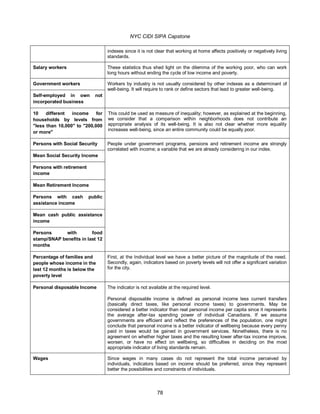 NYC CIDI SIPA Capstone
78
indexes since it is not clear that working at home affects positively or negatively living
standards.
Salary workers These statistics thus shed light on the dilemma of the working poor, who can work
long hours without ending the cycle of low income and poverty.
Government workers Workers by industry is not usually considered by other indexes as a determinant of
well-being. It will require to rank or define sectors that lead to greater well-being.
Self-employed in own not
incorporated business
10 different income for
households by levels from
"less than 10,000" to "200,000
or more"
This could be used as measure of inequality; however, as explained at the beginning,
we consider that a comparison within neighborhoods does not contribute an
appropriate analysis of its well-being. It is also not clear whether more equality
increases well-being, since an entire community could be equally poor.
Persons with Social Security People under government programs, pensions and retirement income are strongly
correlated with income; a variable that we are already considering in our index.
Mean Social Security Income
Persons with retirement
income
Mean Retirement Income
Persons with cash public
assistance income
Mean cash public assistance
income
Persons with food
stamp/SNAP benefits in last 12
months
Percentage of families and
people whose income in the
last 12 months is below the
poverty level
First, at the Individual level we have a better picture of the magnitude of the need.
Secondly, again, indicators based on poverty levels will not offer a significant variation
for the city.
Personal disposable Income The indicator is not available at the required level.
Personal disposable income is defined as personal income less current transfers
(basically direct taxes, like personal income taxes) to governments. May be
considered a better indicator than real personal income per capita since it represents
the average after-tax spending power of individual Canadians. If we assume
governments are efficient and reflect the preferences of the population, one might
conclude that personal income is a better indicator of wellbeing because every penny
paid in taxes would be gained in government services. Nonetheless, there is no
agreement on whether higher taxes and the resulting lower after-tax income improve,
worsen, or have no effect on wellbeing, so difficulties in deciding on the most
appropriate indicator of living standards remain.
Wages Since wages in many cases do not represent the total income perceived by
individuals, indicators based on income should be preferred, since they represent
better the possibilities and constraints of individuals.
 