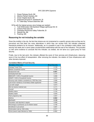 NYC CIDI SIPA Capstone
84
1. Ocean Parkway South, BK
2. Allerton-Pelham Gardens, BX
3. Crown Heights South, BK
4. Grasmere-Arrochar-Ft. Wadsworth, SI
5. Ft. Totten-Bay Terrace-Clearview, QN
NTAs with the highest grocery store footage per resident:
1. Todt Hill-Emerson Hill-Heartland Village-Lighthouse Hill, SI
2. Crotona Park East, BX
3. Charleston-Richmond Valley-Tottenville, SI
4. Starrett City, BK
5. Flushing, QN
Reasoning for not including the variable
Given the mobility in the city, the fact that citizens are not constrained to a specific grocery store as they are for
pre-school and that there are many alternatives in which they can access food, the indicator presented
theoretical problems for its inclusion. Additionally, as it is possible to see in the correlation matrix below, food
security has weak and in some cases counterintuitive relationships with the rest of the indicators. This provided
us with some evidence to conclude that this indicator, as created, did not serve as a good proxy for food
security.
Finally, due to the last point, this indicator affected the score of Core services and infrastructure, obscuring
some of the true effect of transportation. After removing the indicator, the relation of Core infrastructure with
other domains improved.
Correlation Matrix of Food Security
Variables of the index Food Security
Average Travel Time 0.129
Median household income 0.105
Employment rate -0.007
Unemployment rate 0.147
SMOCAPI =>30% of household income 0.066
GRAPI =>30% of household income 0.072
Housing code violation complaints by 1000 Res Units 0.096
Last known residence of homeless shelter applicants 0.064
Low birth weight 0.073
Did not receive medical care 0.171
Insured 0.198
Healthy status 0.105
Healthy habits 0.044
Teen pregnancy rate 0.007
Asthma -0.002
BadHealth 0.120
Population with Bachelor's degree 0.098
Percentage of proficients out of children tested 0.166
Enrollment in pre-school 0.091
Victimization rate by 1000 childs -0.017
Crime (seven major felonies by 1000) -0.062
 