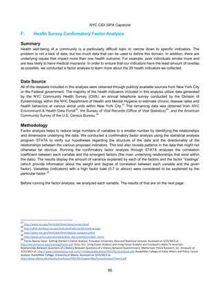NYC CIDI SIPA Capstone
85
F. Health Survey Confirmatory Factor Analysis
Summary
Health well-being of a community is a particularly difficult topic to narrow down to specific indicators. The
problem is not a lack of data, but too much data that can be used to define this domain. In addition, there are
underlying issues that impact more than one health outcome. For example, poor individuals smoke more and
are less likely to have medical insurance. In order to ensure that our indicators have the least amount of overlap
as possible, we conducted a factor analysis to learn more about the 28 health indicators we collected.
Data Source
All of the datasets included in this analysis were obtained through publicly available sources from New York City
or the Federal government. The majority of the health indicators included in this analysis utilize data generated
by the NYC Community Health Survey (CHS), an annual telephone survey conducted by the Division of
Epidemiology within the NYC Department of Health and Mental Hygiene to estimate chronic disease rates and
health behaviors at various aerial units within New York City.
31
The remaining data was obtained from NYC
Environment & Health Data Portal32
, the Bureau of Vital Records (Office of Vital Statistics)33
, and the American
Community Survey of the U.S. Census Bureau.34
Methodology
Factor analysis helps to reduce large numbers of variables to a smaller number by identifying the relationships
and dimensions underlying the data. We conducted a confirmatory factor analysis using the statistical analysis
program STATA to verify our hypotheses regarding the structure of the data and the directionality of the
relationships between the various proposed indicators. This tool also reveals patterns in the data that might not
otherwise be obvious. Running the confirmatory factor analysis through STATA analyses the correlation
coefficient between each variable and the emergent factors (the main underlying relationships that exist within
the data). The results display the amount of variance explained by each of the factors and the factor “loadings”
(which provide information about the weight and degree of correlation between each variable and the given
factor). Variables (indicators) with a high factor load (0.7 or above) were considered to be explained by the
particular factor.35
Before running the factor analysis, we analyzed each variable. The results of that are on the next page:
31
http://www.nyc.gov/html/doh/html/data/survey.shtml
32
http://a816-dohbesp.nyc.gov/IndicatorPublic/publictracking.aspx
33
http://www.nyc.gov/html/doh/html/data/vs-epiquery.shtml
34
http://www.census.gov/acs/www/data_documentation/data_main/
35
Torres-Reyna, Oscar. Getting Started in Factor Analysis. Princeton University, Data and Statistical Serivces. Accessed on 3/25/3015 at:
http://dss.princeton.edu/training/Factor.pdf; Grau, Eric. Using Factor Analysis and Using Factor Analysis and Cronbach's Alpha To Ascertain
Relationships Between Questions of a Dietary Between Questions of a Dietary Behavior Questionnaire. Mathematic Policy Research, Inc. Accessed on
3/25/3015 at: http://www.mathematica-mpr.com/~/media/publications/PDFs/factoranalysis.pdf; Rockefeller College of Public Affairs and Policy. Factor
Analysis. Rockefeller College, University at Albany. Accessed on 3/25/3015 at:
http://www.albany.edu/faculty/kretheme/PAD705/SupportMat/FactorAnalysisTheory.pdf
 