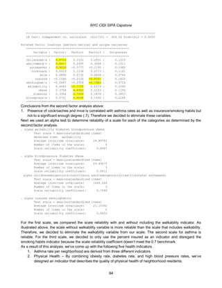 NYC CIDI SIPA Capstone
94
--------------------------------------------------------------------------
LR test: independent vs. saturated: chi2(55) = 429.56 Prob>chi2 = 0.0000
Rotated factor loadings (pattern matrix) and unique variances
-----------------------------------------------------------
Variable | Factor1 Factor2 Factor3 | Uniqueness
-------------+------------------------------+--------------
childrenem~a | 0.8716 0.1531 0.2931 | 0.1310
adultemerg~t | 0.8617 0.2495 0.3068 | 0.1011
asthmaever | 0.9018 -0.0777 -0.1195 | 0.1665
cockroach | 0.6419 0.1234 0.6773 | 0.1141
mice | 0.6890 0.0732 0.6658 | 0.0766
insured | -0.1266 -0.2120 -0.8701 | 0.1820
smokinghab~s | -0.0497 -0.2554 -0.7483 | 0.3724
walkability | 0.4085 -0.7725 0.0179 | 0.2360
obese | 0.3754 0.8303 0.2103 | 0.1255
diabetes | 0.3394 0.7204 0.2839 | 0.2853
bloodpress~e | 0.0751 0.8558 0.1936 | 0.2244
-----------------------------------------------------------
Conclusions from the second factor analysis above:
1. Presence of cockroaches and mice is correlated with asthma rates as well as insurance/smoking habits but
not to a significant enough degree (.7). Therefore we decided to eliminate these variables.
Next we used an alpha test to determine reliability of a scale for each of the categories as determined by the
second factor analysis.
. alpha walkability diabetes bloodpressure obese
Test scale = mean(unstandardized items)
Reversed item: walkability
Average interitem covariance: 18.89762
Number of items in the scale: 4
Scale reliability coefficient: 0.8087
. alpha bloodpressure diabetes obese
Test scale = mean(unstandardized items)
Average interitem covariance: 29.49673
Number of items in the scale: 3
Scale reliability coefficient: 0.8411
. alpha childrenemergencyvisitsattributa adultemergencyvisitsattributatet asthmaever
Test scale = mean(unstandardized items)
Average interitem covariance: 1049.044
Number of items in the scale: 3
Scale reliability coefficient: 0.7099
. alpha insured smokinghabits
Test scale = mean(unstandardized items)
Average interitem covariance: 21.15382
Number of items in the scale: 2
Scale reliability coefficient: 0.6650
For the first scale, we compared the scale reliability with and without including the walkability indicator. As
illustrated above, the scale without walkability variable is more reliable than the scale that includes walkability.
Therefore, we decided to eliminate the walkability variable from our scale. The second scale for asthma is
reliable. For the third scale, we decided to only use the percent insured as an indicator and disregard the
smoking habits indicator because the scale reliability coefficient doesn’t meet the 0.7 benchmark.
As a result of this analysis, we’ve come up with the following five health indicators.
1. Asthma rate per neighborhood are derived from three different indicators.
2. Physical Health – By combining obesity rate, diabetes rate, and high blood pressure rates, we’ve
designed an indicator that describes the quality of physical health of neighborhood residents.
 