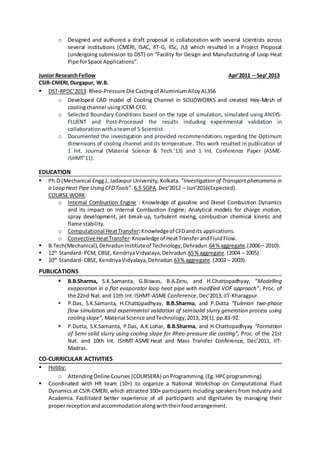 o Designed and authored a draft proposal in collaboration with several scientists across
several institutions (CMERI, ISAC, IIT-G, IISc, JU) which resulted in a Project Proposal
(undergoing submission to DST) on “Facility for Design and Manufacturing of Loop Heat
Pipe forSpace Applications”.
Junior ResearchFellow Apr’2011 – Sep’2013
CSIR-CMERI,Durgapur, W.B.
 DST-RPDC’2013: Rheo-Pressure Die Castingof AluminiumAlloyAL356
o Developed CAD model of Cooling Channel in SOLIDWORKS and created Hex-Mesh of
coolingchannel usingICEM-CFD.
o Selected Boundary Conditions based on the type of simulation, simulated using ANSYS-
FLUENT and Post-Processed the results including experimental validation in
collaborationwithateamof 5 Scientist.
o Documented the investigation and provided recommendations regarding the Optimum
dimensions of cooling channel and its temperature. This work resulted in publication of
1 Int. Journal (Material Science & Tech.’13) and 1 Int. Conference Paper (ASME-
ISHMT’11).
EDUCATION
 Ph.D (Mechanical Engg.), Jadavpur University, Kolkata. “Investigation of Transport phenomena in
a Loop Heat Pipe Using CFDTools”. 6.5 SGPA.Dec’2012 – Jun’2016(Expected).
COURSE WORK:
o Internal Combustion Engine : Knowledge of gasoline and Diesel Combustion Dynamics
and its impact on Internal Combustion Engine; Analytical models for charge motion,
spray development, jet break-up, turbulent mixing, combustion chemical kinetic and
flame stability.
o Computational HeatTransfer:Knowledgeof CFDandits applications.
o Convective HeatTransfer:Knowledge of HeatTransferandFluidFlow.
 B.Tech(Mechanical),DehradunInstitute of Technology,Dehradun.64% aggregate.(2006– 2010).
 12th
Standard- PCM, CBSE, KendriyaVidyalaya,Dehradun.65% aggregate.(2004 – 2005).
 10th
Standard- CBSE, KendriyaVidyalaya,Dehradun.63% aggregate.(2002 – 2003).
PUBLICATIONS
 B.B.Sharma, S.K.Samanta, G.Biswas, B.A.Zeru, and H.Chattopadhyay, “Modelling
evaporation in a flat evaporator loop heat pipe with modified VOF approach”, Proc. of
the 22nd Nat.and 11th Int.ISHMT-ASME Conference,Dec’2013,IIT-Kharagpur.
 P.Das, S.K.Samanta, H.Chattopadhyay, B.B.Sharma, and P.Dutta “Eulerian two-phase
flow simulation and experimental validation of semisolid slurry generation process using
cooling slope”, Material Science andTechnology,2013, 29(1), pp.83-92.
 P.Dutta, S.K.Samanta, P.Das, A.K.Lohar, B.B.Sharma, and H.Chattopadhyay “Formation
of Semi solid slurry using cooling slope for Rheo-pressure die casting”, Proc. of the 21st
Nat. and 10th Int. ISHMT-ASME Heat and Mass Transfer Conference, Dec’2011, IIT-
Madras.
CO-CURRICULAR ACTIVITIES
 Hobby:
o AttendingOnline Courses (COURSERA) onProgramming. (Eg.HPCprogramming)
 Coordinated with HR team (10+) to organize a National Workshop on Computational Fluid
Dynamics at CSIR-CMERI,which attracted 100+ participants including speakers from Industry and
Academia. Facilitated better experience of all participants and dignitaries by managing their
properreceptionandaccommodationalongwiththeirfoodarrangement.
 