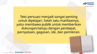 Teks persuasi menjadi sangat penting
untuk dipelajari. Salah satu manfaatnya,
yaitu membawa publik untuk memberikan
dukungan/setuju dengan pendapat,
pernyataan, gagasan, ide, dan pemikiran.
 