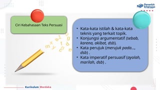 Ciri Kebahasaan Teks Persuasi
• Kata-kata istilah & kata-kata
teknis yang terkait topik.
• Konjungsi argumentatif (sebab,
karena, akibat, dsb).
• Kata perujuk (merujuk pada…,
dsb) .
• Kata imperatif persuasif (ayolah,
marilah, dsb) .
 