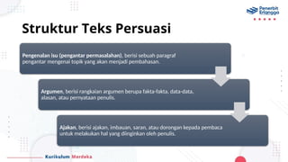 Struktur Teks Persuasi
Pengenalan isu (pengantar permasalahan), berisi sebuah paragraf
pengantar mengenai topik yang akan menjadi pembahasan.
Argumen, berisi rangkaian argumen berupa fakta-fakta, data-data,
alasan, atau pernyataan penulis.
Ajakan, berisi ajakan, imbauan, saran, atau dorongan kepada pembaca
untuk melakukan hal yang diinginkan oleh penulis.
 