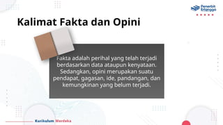 Kalimat Fakta dan Opini
Fakta adalah perihal yang telah terjadi
berdasarkan data ataupun kenyataan.
Sedangkan, opini merupakan suatu
pendapat, gagasan, ide, pandangan, dan
kemungkinan yang belum terjadi.
 
