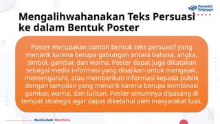 Mengalihwahanakan Teks Persuasi
ke dalam Bentuk Poster
Poster merupakan contoh bentuk teks persuasif yang
menarik karena berupa gabungan antara bahasa, angka,
simbol, gambar, dan warna. Poster dapat juga dikatakan
sebagai media informasi yang disajikan untuk mengajak,
memengaruhi, atau memberikan informasi kepada publik
dengan tampilan yang menarik karena berupa kombinasi
gambar, warna, dan tulisan. Poster umumnya dipasang di
tempat strategis agar dapat diketahui oleh masyarakat luas.
 