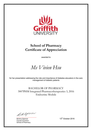 School of Pharmacy
Certificate of Appreciation
awarded to
Ms Vivien Hsu
for her presentation addressing the role and importance of diabetes educators in the care
management of diabetic patients
BACHELOR OF PHARMACY
3007PHM Integrated Pharmacotherapeutics 3, 2016
Endocrine Module
_______________________
Briohny Spencer 13th
October 2016
Course Convenor
School of Pharmacy
 