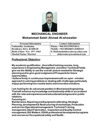 1
MECHANICAL ENGINEER
Mohammad Saleh Ahmad Al-showaiter
Contact InformationPersonal Information
Phone: +966 562239935KSA
Mobile: +962 88668651JORDAN
E-Mail:modalshowaiter@yahoo.com
alshowaiter@tecniasteel.com
Nationality: Jordanian
Residency:KSA, RABIGH
Birth of date: Nov- 19th
-1965
Marital Status: Married
Professional Objective:
My academicqualification ,diversified trainingcourses¸long
experience in Engineering Management and other TechnicalFields
give me the Ability to see the overall picture neededfor Strategic
planning and to give good Judgmentof Prospectsfor future
opportunities.
I believe firmly in continuous improvementwith an open –minded
approachin solving problems or dealing with challenges particularly
enjoys performingnon-routine tasks and innovative solutions.
I am looking for An advanced positionin MechanicalEngineering.
Thatwill enhance my knowledge and leadership skills in accordance
with the relevantexperienceand educationalbackground in public
relations.
Focusingon:
Maintenance,Repairing and Equipmentcalibrating,Strategic
Planning,development& Restructuring of workshops,Production
and service Operationalmanagement, Technical Training
management ,SteelFabrication, Inspectionand Quality Control
management,ISO Matters,OSHA professionaldevelopmentprograms
and courseson Occupationalsafety and Health .
 