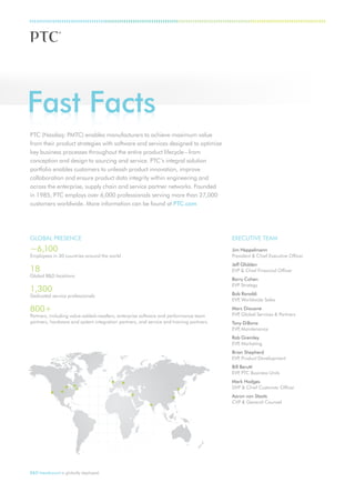 Fast Facts
PTC (Nasdaq: PMTC) enables manufacturers to achieve maximum value
from their product strategies with software and services designed to optimize
key business processes throughout the entire product lifecycle – from
conception and design to sourcing and service. PTC’s integral solution
portfolio enables customers to unleash product innovation, improve
collaboration and ensure product data integrity within engineering and
across the enterprise, supply chain and service partner networks. Founded
in 1985, PTC employs over 6,000 professionals serving more than 27,000
customers worldwide. More information can be found at PTC.com




GLOBAL PRESENCE                                                                          EXECUTIVE TEAM
~6,100                                                                                   Jim Heppelmann
Employees in 30 countries around the world                                               President & Chief Executive Officer
                                                                                         Jeff Glidden
18                                                                                       EVP & Chief Financial Officer
Global R&D locations
                                                                                         Barry Cohen
                                                                                         EVP Strategy
1,300                                                                                    Bob Ranaldi
Dedicated service professionals
                                                                                         EVP Worldwide Sales
                                                                                            ,

800+                                                                                     Marc Diouane
Partners, including value-added-resellers, enterprise software and performance team      EVP Global Services & Partners
                                                                                            ,
partners, hardware and system integration partners, and service and training partners.   Tony DiBona
                                                                                         EVP Maintenance
                                                                                            ,
                                                                                         Rob Gremley
                                                                                         EVP Marketing
                                                                                            ,
                                                                                         Brian Shepherd
                                                                                         EVP Product Development
                                                                                            ,
                                                                                         Bill Berutti
                                                                                         EVP PTC Business Units
                                                                                             ,
                                                                                         Mark Hodges
                                                                                         DVP & Chief Customer Officer
                                                                                         Aaron von Staats
                                                                                         CVP & General Counsel




R&D headcount is globally deployed.
 