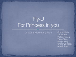 Group 8 Marketing Plan
Fly-U 
For Princess in you
Chao-Hui Yin
Yu-Jou Tsai
Yu-Fan Huang
Yiwen Shao
Ming Chang
Chaitanya Reddy
Adwait Joshi
 