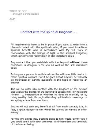 WORD OF GOD 
... through Bertha Dudde 
6682 
Contact with the spiritual kingdom .... 
All requirements have to be in place if you want to enter into a 
blessed contact with the spiritual realm, if you want to achieve 
spiritual benefits and in accordance with My will work in 
cooperation with the beings of light in the spiritual kingdom, 
which concerns the redemption of still immature souls. 
Any contact that you establish with the beyond without these 
conditions is dangerous for you as well as the still immature 
souls. 
As long as a person is earthly minded he will have little desire to 
make spiritual contact. But if he goes ahead anyway he will only 
be motivated by earthly questions in the hope of receiving an 
answer. 
The will to enter into contact with the kingdom of the beyond 
also allows the beings of the beyond to access him, for he opens 
himself .... irrespective of whether he does so mentally or by 
using earthly help through attending spiritualistic meetings or 
accepting advice from mediums. 
But he will not gain any benefit at all from such contact; it is, in 
fact, a great danger to him which he cannot be warned of often 
enough. 
For the evil spirits now pushing close to him would terrify you if 
you could see it with your own eyes. And these demons take hold 
of the human being, 
 