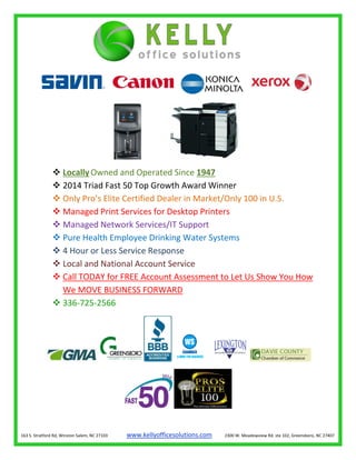  LocallyOwned and Operated Since 1947
 2014 Triad Fast 50 Top Growth Award Winner
 Only Pro’s Elite Certified Dealer in Market/Only 100 in U.S.
 Managed Print Services for Desktop Printers
 Managed Network Services/IT Support
 Pure Health Employee Drinking Water Systems
 4 Hour or Less Service Response
 Local and National Account Service
 Call TODAY for FREE Account Assessment to Let Us Show You How
We MOVE BUSINESS FORWARD
 336-725-2566
163 S. Stratford Rd, Winston Salem, NC 27103 www.kellyofficesolutions.com 2300 W. Meadowview Rd. ste 102, Greensboro, NC 27407
 